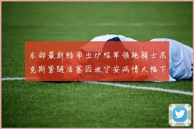 东部最新赔率出炉绿军领跑骑士尼克斯紧随活塞因坎宁安病情大幅下滑