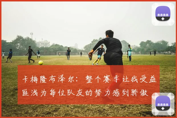 卡梅隆布泽尔：整个赛季让我受益匪浅为每位队友的努力感到骄傲