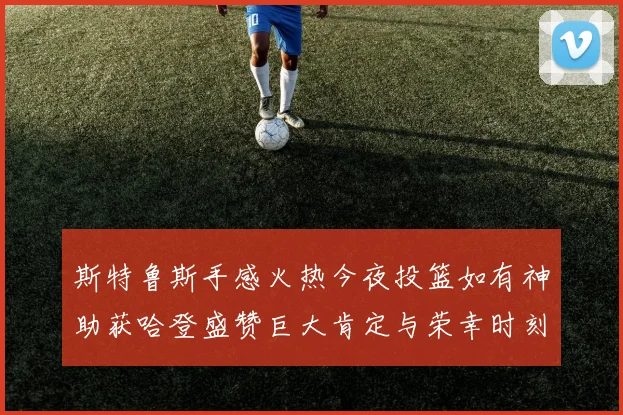 斯特鲁斯手感火热今夜投篮如有神助获哈登盛赞巨大肯定与荣幸时刻