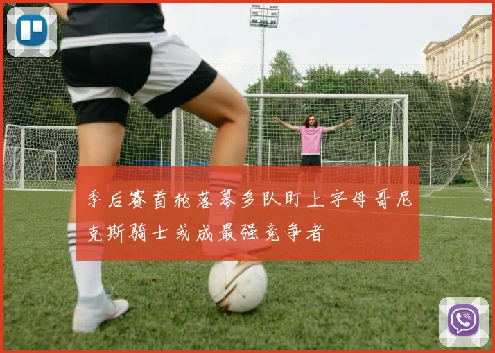 季后赛首轮落幕多队盯上字母哥尼克斯骑士或成最强竞争者