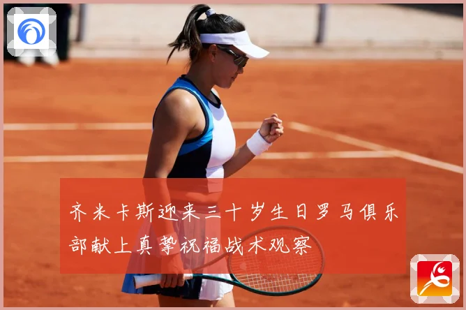 齐米卡斯迎来三十岁生日罗马俱乐部献上真挚祝福战术观察