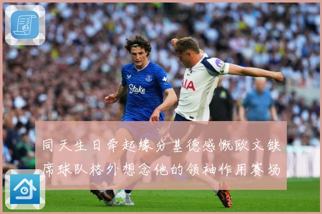 同天生日牵起缘分基德感慨欧文缺席球队格外想念他的领袖作用赛场复盘