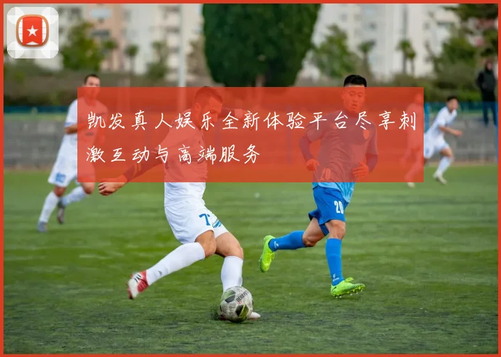 凯发真人娱乐全新体验平台尽享刺激互动与高端服务