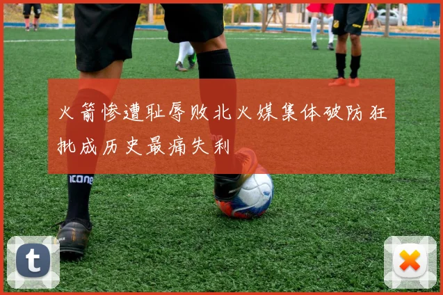 火箭惨遭耻辱败北火媒集体破防狂批成历史最痛失利