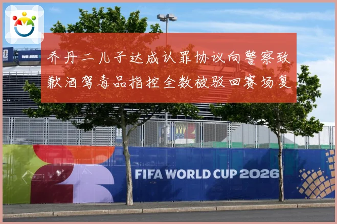 乔丹二儿子达成认罪协议向警察致歉酒驾毒品指控全数被驳回赛场复盘