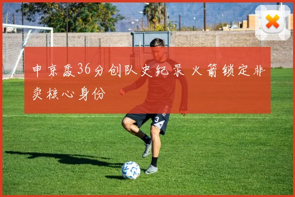 申京轰36分创队史纪录 火箭锁定非卖核心身份