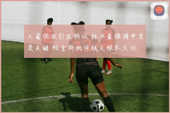 火箭现状引发热议 林书豪强调申京是关键 帕金斯批评缺乏球队文化