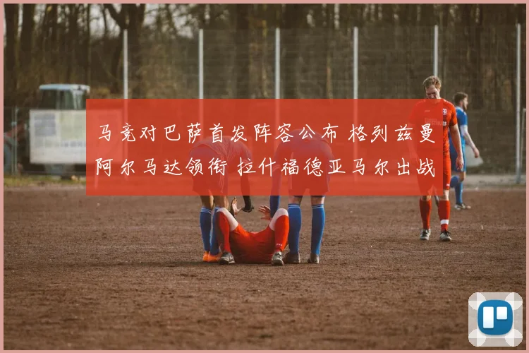 马竞对巴萨首发阵容公布 格列兹曼阿尔马达领衔 拉什福德亚马尔出战