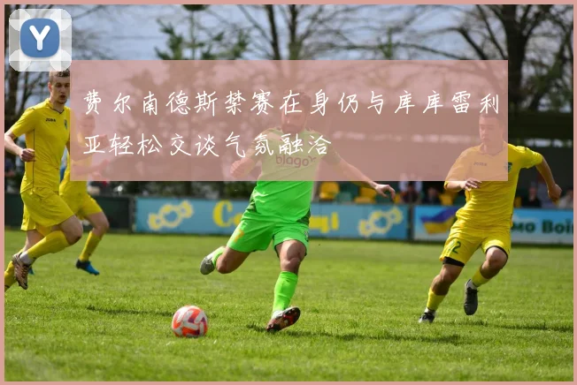 费尔南德斯禁赛在身仍与库库雷利亚轻松交谈气氛融洽