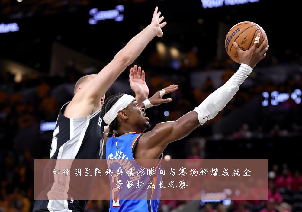 田径明星阿姆桑精彩瞬间与赛场辉煌成就全景解析成长观察