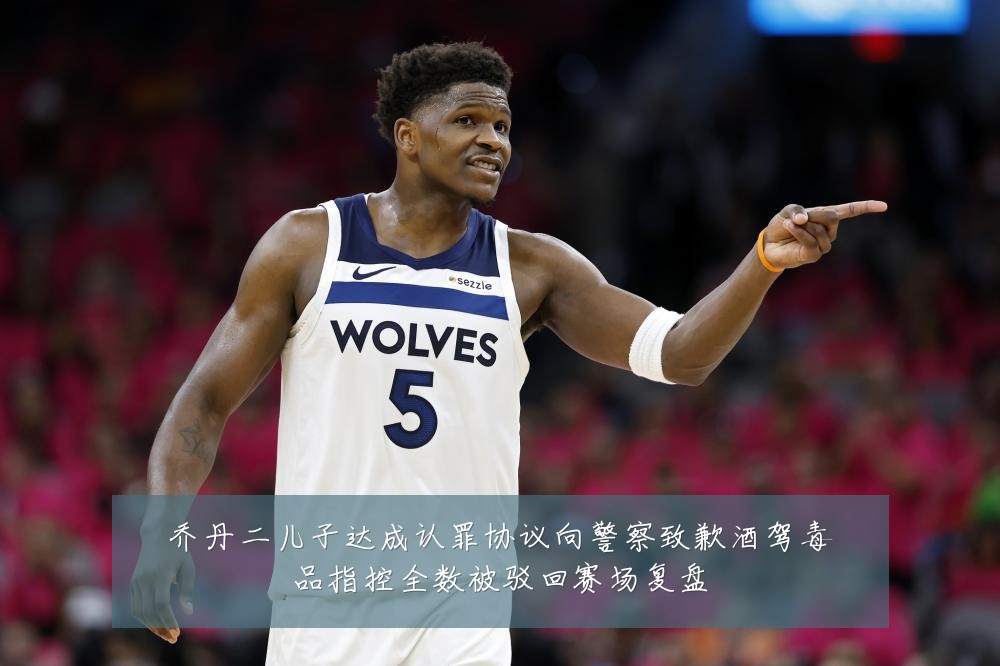 乔丹二儿子达成认罪协议向警察致歉酒驾毒品指控全数被驳回赛场复盘