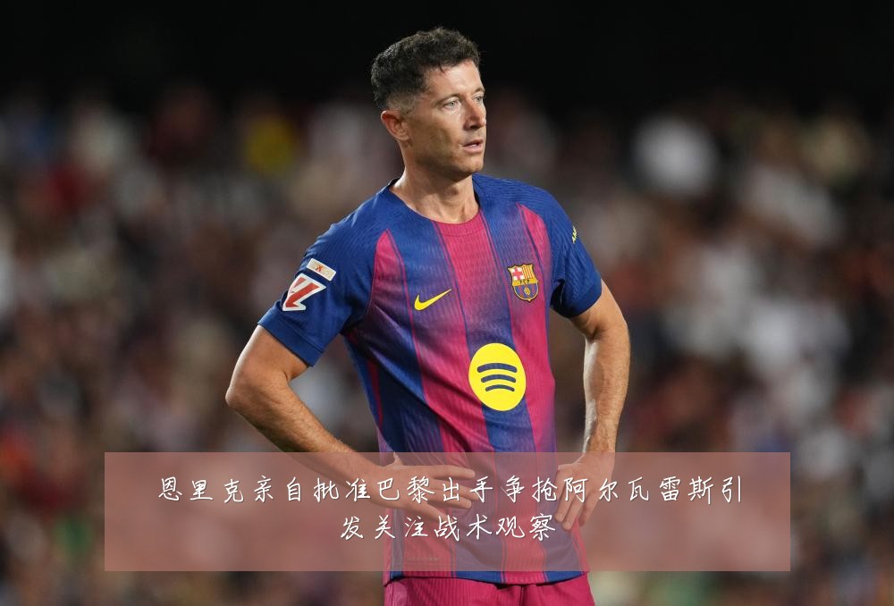 恩里克亲自批准巴黎出手争抢阿尔瓦雷斯引发关注战术观察